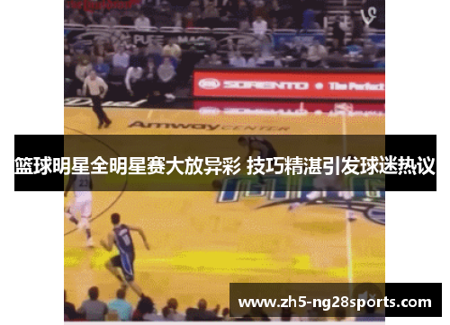 篮球明星全明星赛大放异彩 技巧精湛引发球迷热议