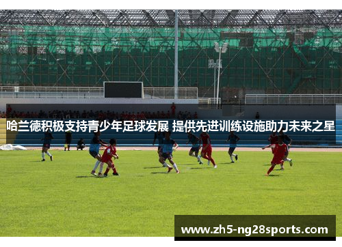 哈兰德积极支持青少年足球发展 提供先进训练设施助力未来之星