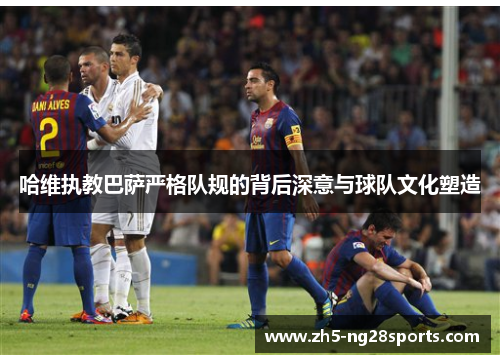 哈维执教巴萨严格队规的背后深意与球队文化塑造
