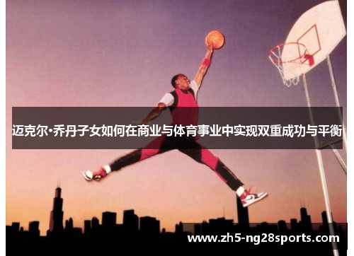 迈克尔·乔丹子女如何在商业与体育事业中实现双重成功与平衡