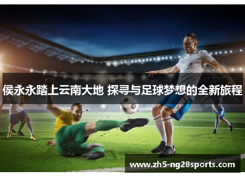 侯永永踏上云南大地 探寻与足球梦想的全新旅程
