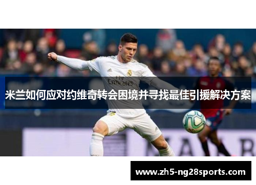 米兰如何应对约维奇转会困境并寻找最佳引援解决方案