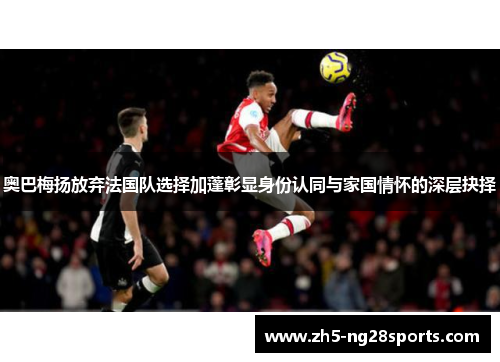 奥巴梅扬放弃法国队选择加蓬彰显身份认同与家国情怀的深层抉择