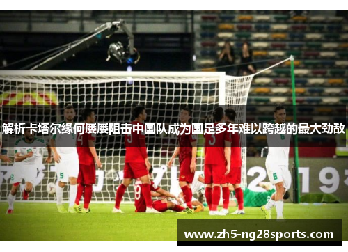 解析卡塔尔缘何屡屡阻击中国队成为国足多年难以跨越的最大劲敌