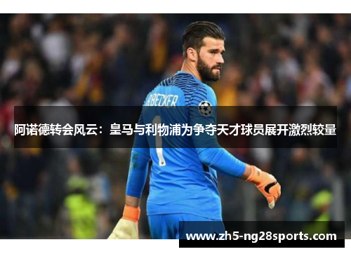 阿诺德转会风云:皇马与利物浦为争夺天才球员展开激烈较量 阿诺德转会风云:皇马与利物浦为争夺天才球员展开激烈较量